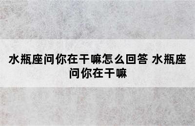 水瓶座问你在干嘛怎么回答 水瓶座问你在干嘛